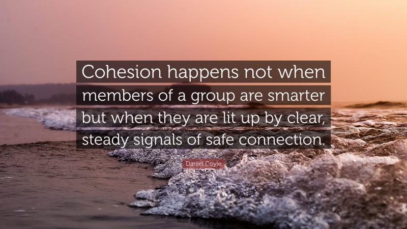 Daniel Coyle Quote: “Cohesion happens not when members of a group are smarter but when they are lit up by clear, steady signals of safe connection.”