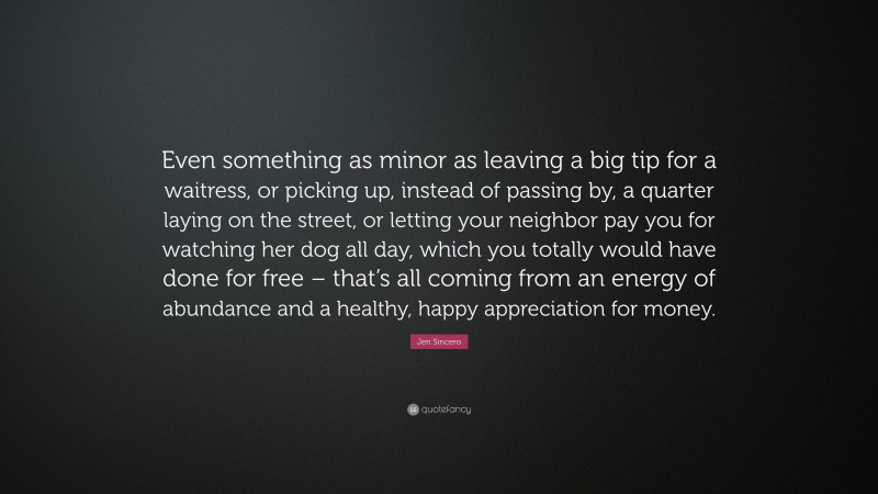 Jen Sincero Quote: “Even something as minor as leaving a big tip for a waitress, or picking up, instead of passing by, a quarter laying on the street, or letting your neighbor pay you for watching her dog all day, which you totally would have done for free – that’s all coming from an energy of abundance and a healthy, happy appreciation for money.”