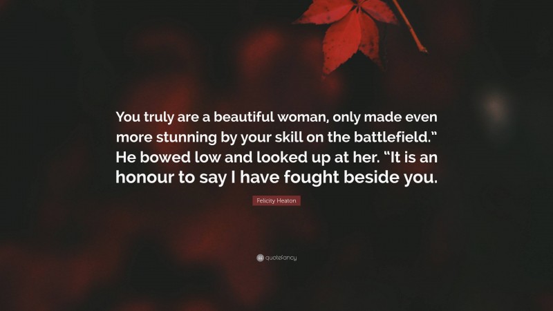 Felicity Heaton Quote: “You truly are a beautiful woman, only made even more stunning by your skill on the battlefield.” He bowed low and looked up at her. “It is an honour to say I have fought beside you.”