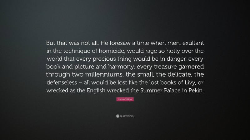 James Hilton Quote: “But that was not all. He foresaw a time when men, exultant in the technique of homicide, would rage so hotly over the world that every precious thing would be in danger, every book and picture and harmony, every treasure garnered through two millenniums, the small, the delicate, the defenseless – all would be lost like the lost books of Livy, or wrecked as the English wrecked the Summer Palace in Pekin.”