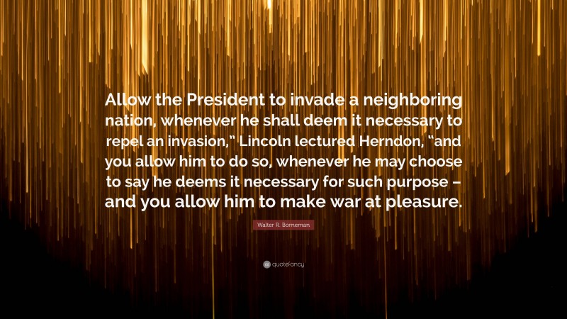 Walter R. Borneman Quote: “Allow the President to invade a neighboring nation, whenever he shall deem it necessary to repel an invasion,” Lincoln lectured Herndon, “and you allow him to do so, whenever he may choose to say he deems it necessary for such purpose – and you allow him to make war at pleasure.”