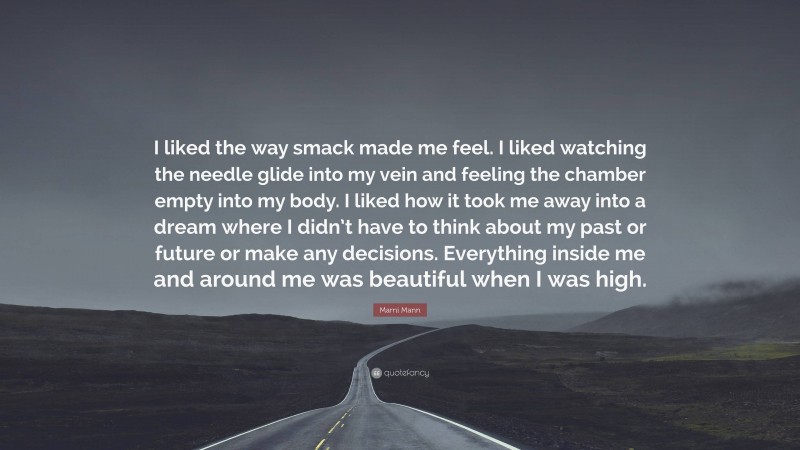 Marni Mann Quote: “I liked the way smack made me feel. I liked watching the needle glide into my vein and feeling the chamber empty into my body. I liked how it took me away into a dream where I didn’t have to think about my past or future or make any decisions. Everything inside me and around me was beautiful when I was high.”