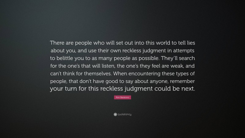 Ron Baratono Quote: “There are people who will set out into this world to tell lies about you, and use their own reckless judgment in attempts to belittle you to as many people as possible. They’ll search for the one’s that will listen, the one’s they feel are weak, and can’t think for themselves. When encountering these types of people, that don’t have good to say about anyone, remember your turn for this reckless judgment could be next.”