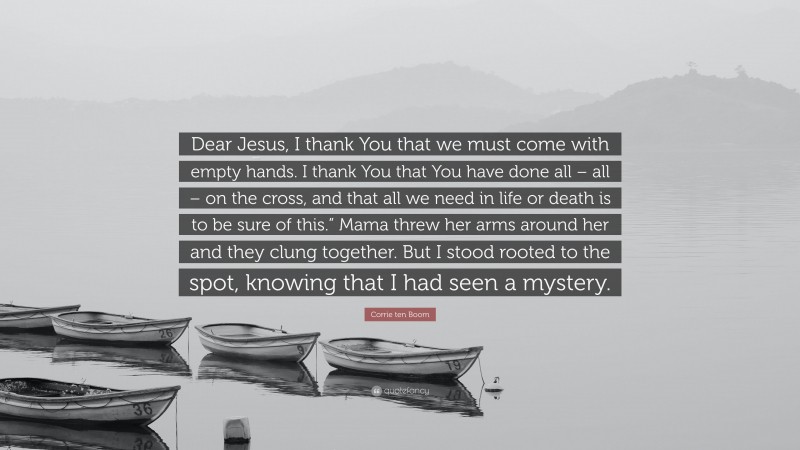 Corrie ten Boom Quote: “Dear Jesus, I thank You that we must come with empty hands. I thank You that You have done all – all – on the cross, and that all we need in life or death is to be sure of this.” Mama threw her arms around her and they clung together. But I stood rooted to the spot, knowing that I had seen a mystery.”