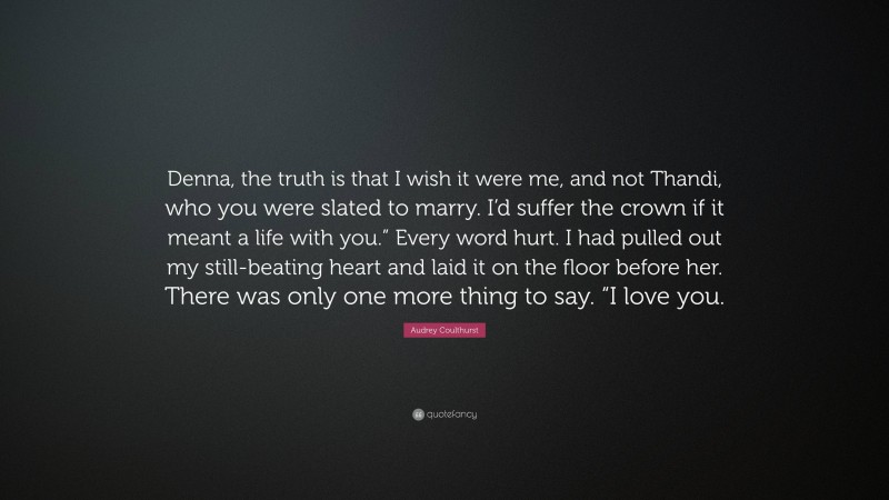 Audrey Coulthurst Quote: “Denna, the truth is that I wish it were me, and not Thandi, who you were slated to marry. I’d suffer the crown if it meant a life with you.” Every word hurt. I had pulled out my still-beating heart and laid it on the floor before her. There was only one more thing to say. “I love you.”