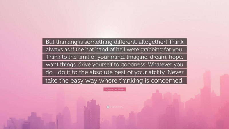 James A. Michener Quote: “But thinking is something different, altogether! Think always as if the hot hand of hell were grabbing for you. Think to the limit of your mind. Imagine, dream, hope, want things, drive yourself to goodness. Whatever you do... do it to the absolute best of your ability. Never take the easy way where thinking is concerned.”