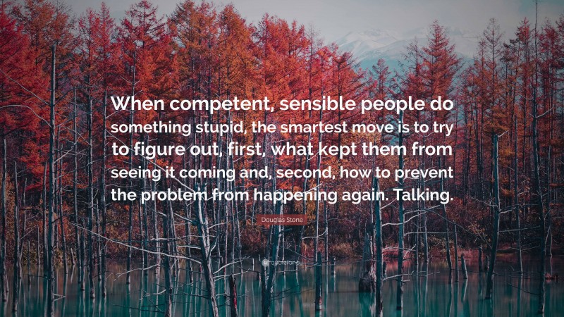 Douglas Stone Quote: “When competent, sensible people do something stupid, the smartest move is to try to figure out, first, what kept them from seeing it coming and, second, how to prevent the problem from happening again. Talking.”