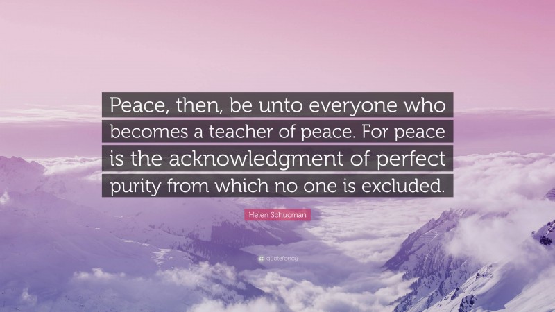 Helen Schucman Quote: “Peace, then, be unto everyone who becomes a teacher of peace. For peace is the acknowledgment of perfect purity from which no one is excluded.”
