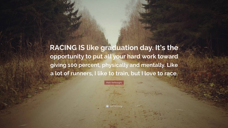 Meb Keflezighi Quote: “RACING IS like graduation day. It’s the opportunity to put all your hard work toward giving 100 percent, physically and mentally. Like a lot of runners, I like to train, but I love to race.”