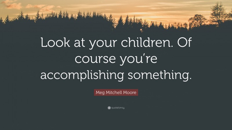 Meg Mitchell Moore Quote: “Look at your children. Of course you’re accomplishing something.”