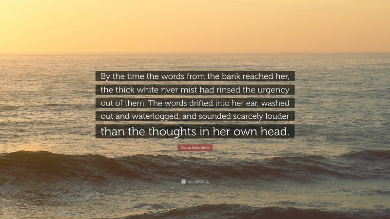 Diane Setterfield Quote: “By the time the words from the bank reached her, the thick white river mist had rinsed the urgency out of them. The words drifted into her ear, washed out and waterlogged, and sounded scarcely louder than the thoughts in her own head.”