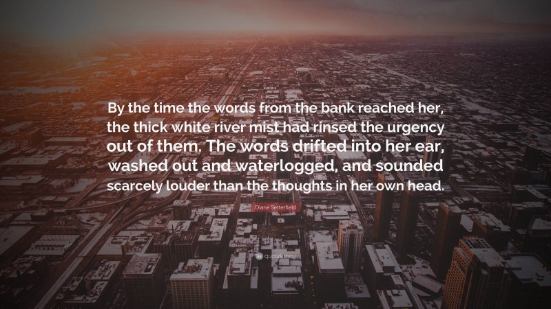 Diane Setterfield Quote: “By the time the words from the bank reached her, the thick white river mist had rinsed the urgency out of them. The words drifted into her ear, washed out and waterlogged, and sounded scarcely louder than the thoughts in her own head.”