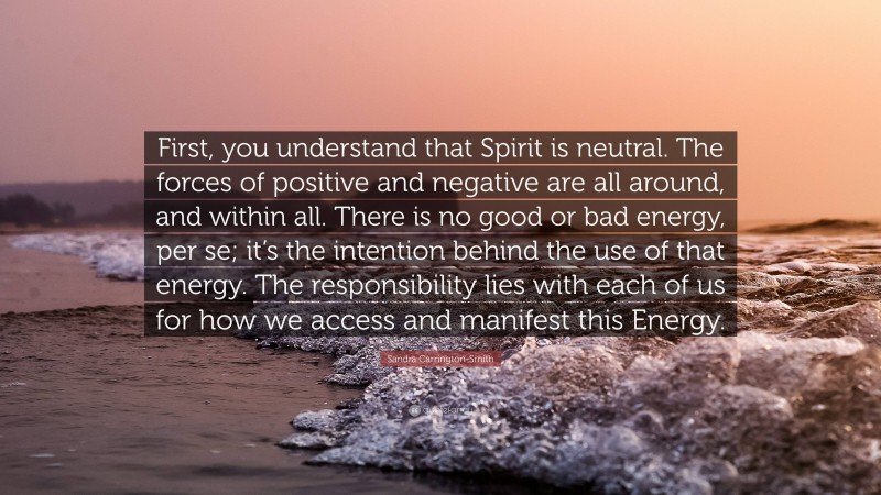Sandra Carrington-Smith Quote: “First, you understand that Spirit is neutral. The forces of positive and negative are all around, and within all. There is no good or bad energy, per se; it’s the intention behind the use of that energy. The responsibility lies with each of us for how we access and manifest this Energy.”