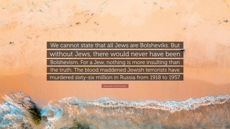 Alexander Solschenizyn Quote: “We cannot state that all Jews are Bolsheviks. But without Jews, there would never have been Bolshevism. For a Jew, nothing is more insulting than the truth. The blood maddened Jewish terrorists have murdered sixty-six million in Russia from 1918 to 1957.”