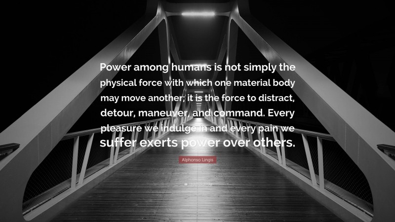 Alphonso Lingis Quote: “Power among humans is not simply the physical force with which one material body may move another; it is the force to distract, detour, maneuver, and command. Every pleasure we indulge in and every pain we suffer exerts power over others.”