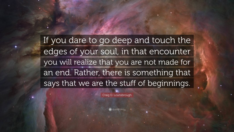 Craig D. Lounsbrough Quote: “If you dare to go deep and touch the edges of your soul, in that encounter you will realize that you are not made for an end. Rather, there is something that says that we are the stuff of beginnings.”