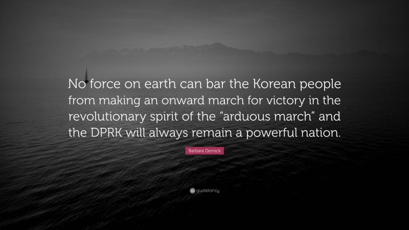 Barbara Demick Quote: “No force on earth can bar the Korean people from making an onward march for victory in the revolutionary spirit of the “arduous march” and the DPRK will always remain a powerful nation.”