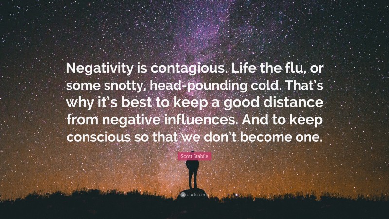 Scott Stabile Quote: “Negativity is contagious. Life the flu, or some snotty, head-pounding cold. That’s why it’s best to keep a good distance from negative influences. And to keep conscious so that we don’t become one.”