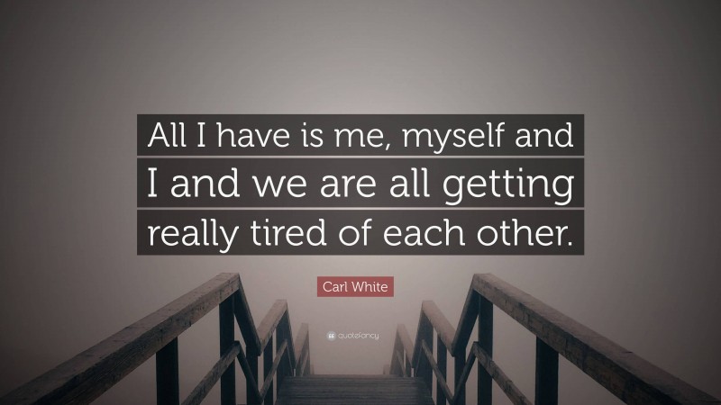 Carl White Quote: “All I have is me, myself and I and we are all getting really tired of each other.”