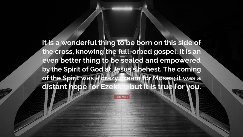 Todd Miles Quote: “It is a wonderful thing to be born on this side of the cross, knowing the full-orbed gospel. It is an even better thing to be sealed and empowered by the Spirit of God at Jesus’s behest. The coming of the Spirit was a crazy dream for Moses; it was a distant hope for Ezekiel; but it is true for you.”