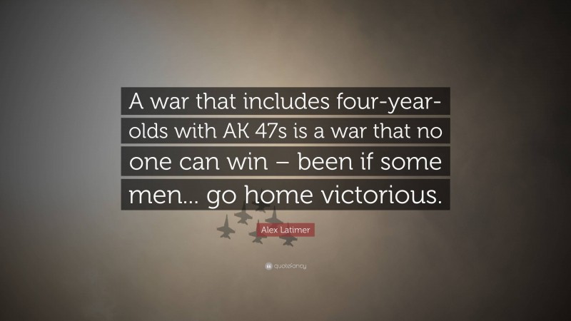 Alex Latimer Quote: “A war that includes four-year-olds with AK 47s is a war that no one can win – been if some men... go home victorious.”