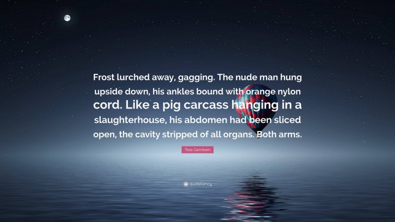 Tess Gerritsen Quote: “Frost lurched away, gagging. The nude man hung upside down, his ankles bound with orange nylon cord. Like a pig carcass hanging in a slaughterhouse, his abdomen had been sliced open, the cavity stripped of all organs. Both arms.”