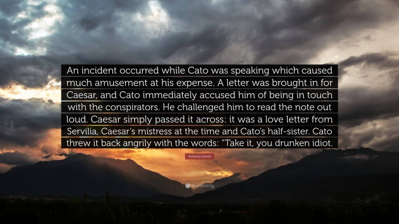 Anthony Everitt Quote: “An incident occurred while Cato was speaking which caused much amusement at his expense. A letter was brought in for Caesar, and Cato immediately accused him of being in touch with the conspirators. He challenged him to read the note out loud. Caesar simply passed it across: it was a love letter from Servilia, Caesar’s mistress at the time and Cato’s half-sister. Cato threw it back angrily with the words: “Take it, you drunken idiot.”