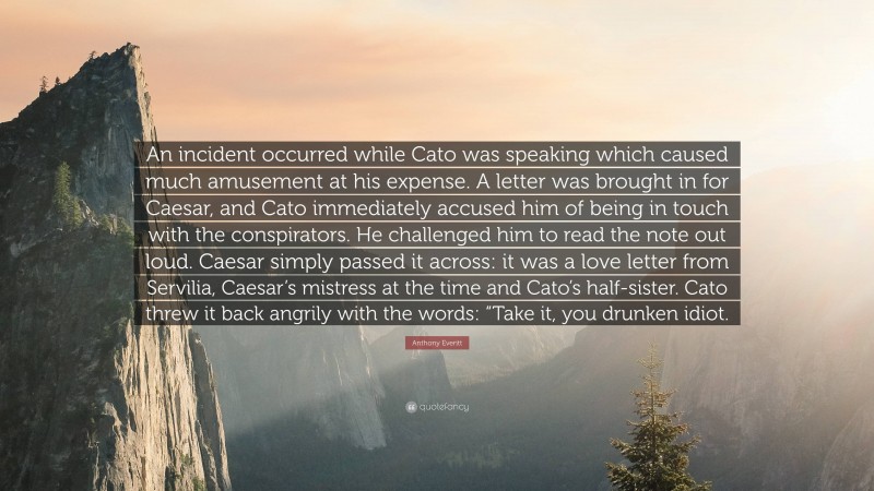 Anthony Everitt Quote: “An incident occurred while Cato was speaking which caused much amusement at his expense. A letter was brought in for Caesar, and Cato immediately accused him of being in touch with the conspirators. He challenged him to read the note out loud. Caesar simply passed it across: it was a love letter from Servilia, Caesar’s mistress at the time and Cato’s half-sister. Cato threw it back angrily with the words: “Take it, you drunken idiot.”