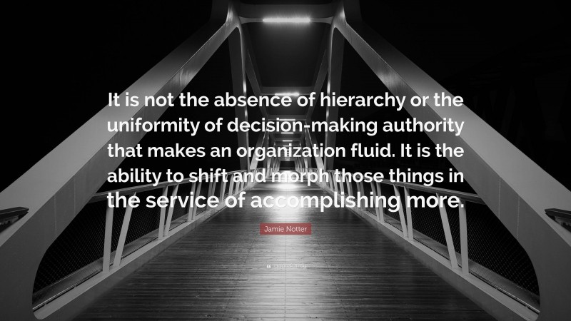 Jamie Notter Quote: “It is not the absence of hierarchy or the uniformity of decision-making authority that makes an organization fluid. It is the ability to shift and morph those things in the service of accomplishing more.”