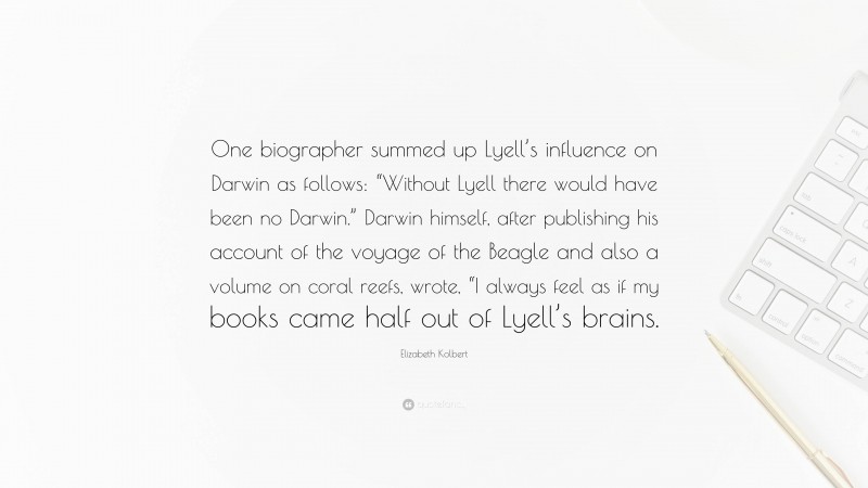 Elizabeth Kolbert Quote: “One biographer summed up Lyell’s influence on Darwin as follows: “Without Lyell there would have been no Darwin.” Darwin himself, after publishing his account of the voyage of the Beagle and also a volume on coral reefs, wrote, “I always feel as if my books came half out of Lyell’s brains.”