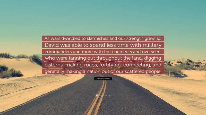 Geraldine Brooks Quote: “As wars dwindled to skirmishes and our strength grew, so David was able to spend less time with military commanders and more with the engineers and overseers who were fanning out throughout the land, digging cisterns, making roads, fortifying, connecting, and generally making a nation out of our scattered people.”