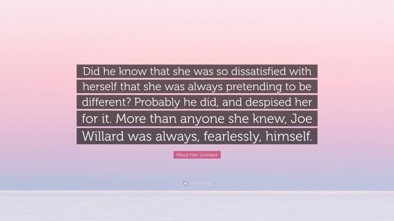 Maud Hart Lovelace Quote: “Did he know that she was so dissatisfied with herself that she was always pretending to be different? Probably he did, and despised her for it. More than anyone she knew, Joe Willard was always, fearlessly, himself.”