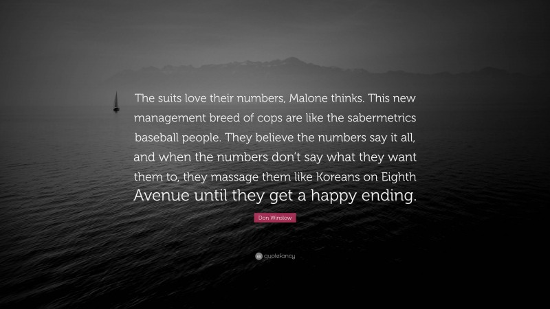 Don Winslow Quote: “The suits love their numbers, Malone thinks. This new management breed of cops are like the sabermetrics baseball people. They believe the numbers say it all, and when the numbers don’t say what they want them to, they massage them like Koreans on Eighth Avenue until they get a happy ending.”