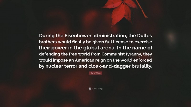 David Talbot Quote: “During the Eisenhower administration, the Dulles brothers would finally be given full license to exercise their power in the global arena. In the name of defending the free world from Communist tyranny, they would impose an American reign on the world enforced by nuclear terror and cloak-and-dagger brutality.”