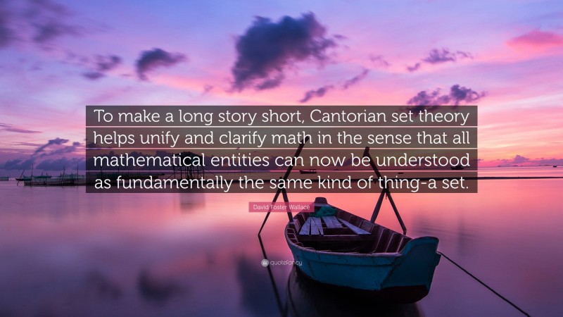 David Foster Wallace Quote: “To make a long story short, Cantorian set theory helps unify and clarify math in the sense that all mathematical entities can now be understood as fundamentally the same kind of thing-a set.”