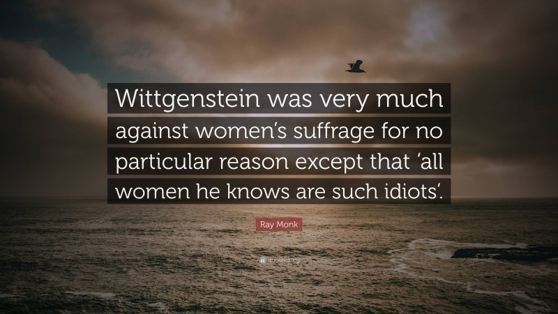 Ray Monk Quote: “Wittgenstein was very much against women’s suffrage for no particular reason except that ‘all women he knows are such idiots’.”