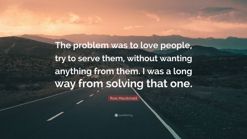 Ross Macdonald Quote: “The problem was to love people, try to serve them, without wanting anything from them. I was a long way from solving that one.”