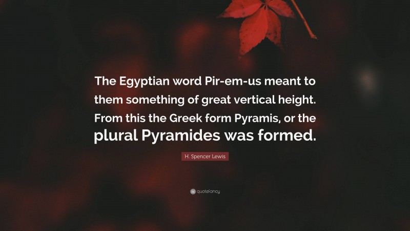 H. Spencer Lewis Quote: “The Egyptian word Pir-em-us meant to them something of great vertical height. From this the Greek form Pyramis, or the plural Pyramides was formed.”