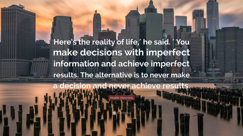 Noelle Hancock Quote: “Here’s the reality of life,′ he said. ′ You make decisions with imperfect information and achieve imperfect results. The alternative is to never make a decision and never achieve results.”