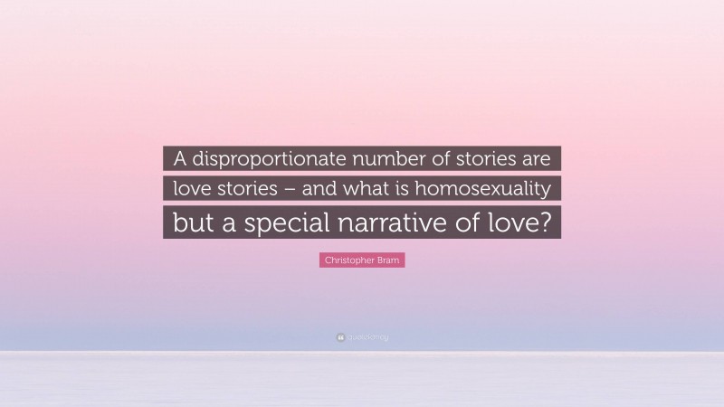 Christopher Bram Quote: “A disproportionate number of stories are love stories – and what is homosexuality but a special narrative of love?”