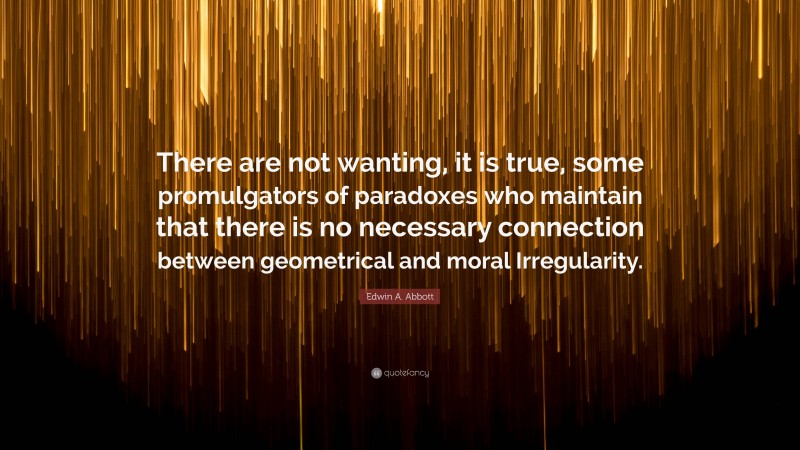 Edwin A. Abbott Quote: “There are not wanting, it is true, some promulgators of paradoxes who maintain that there is no necessary connection between geometrical and moral Irregularity.”