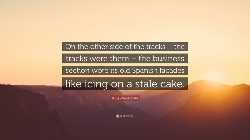 Ross Macdonald Quote: “On the other side of the tracks – the tracks were there – the business section wore its old Spanish facades like icing on a stale cake.”