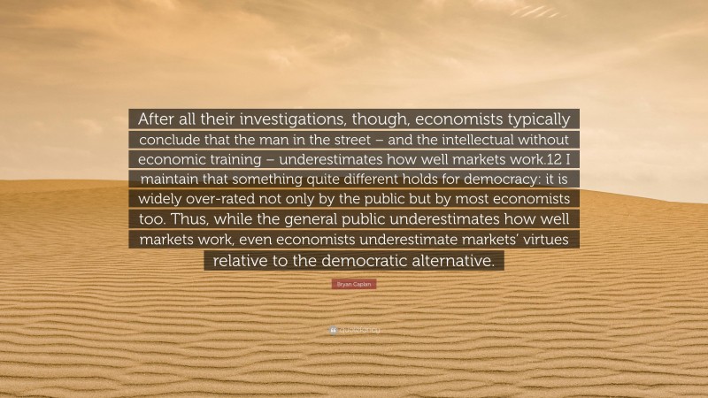Bryan Caplan Quote: “After all their investigations, though, economists typically conclude that the man in the street – and the intellectual without economic training – underestimates how well markets work.12 I maintain that something quite different holds for democracy: it is widely over-rated not only by the public but by most economists too. Thus, while the general public underestimates how well markets work, even economists underestimate markets’ virtues relative to the democratic alternative.”