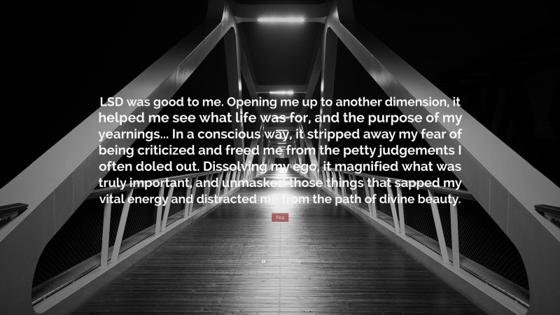 Flea Quote: “LSD was good to me. Opening me up to another dimension, it helped me see what life was for, and the purpose of my yearnings... In a conscious way, it stripped away my fear of being criticized and freed me from the petty judgements I often doled out. Dissolving my ego, it magnified what was truly important, and unmasked those things that sapped my vital energy and distracted me from the path of divine beauty.”