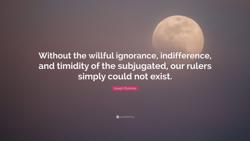 Joseph Plummer Quote: “Without the willful ignorance, indifference, and timidity of the subjugated, our rulers simply could not exist.”
