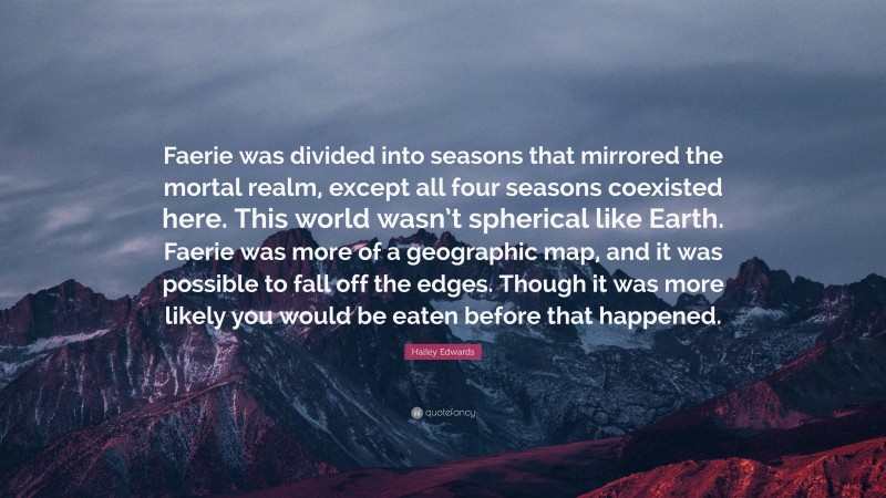 Hailey Edwards Quote: “Faerie was divided into seasons that mirrored the mortal realm, except all four seasons coexisted here. This world wasn’t spherical like Earth. Faerie was more of a geographic map, and it was possible to fall off the edges. Though it was more likely you would be eaten before that happened.”