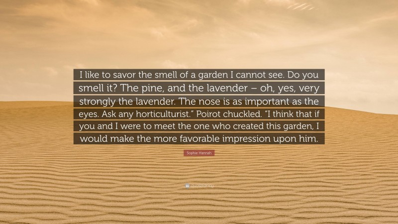 Sophie Hannah Quote: “I like to savor the smell of a garden I cannot see. Do you smell it? The pine, and the lavender – oh, yes, very strongly the lavender. The nose is as important as the eyes. Ask any horticulturist.” Poirot chuckled. “I think that if you and I were to meet the one who created this garden, I would make the more favorable impression upon him.”