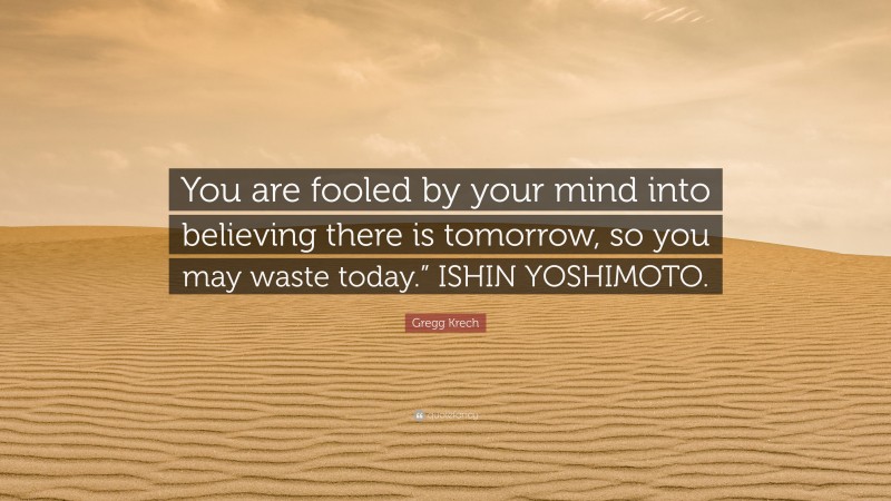Gregg Krech Quote: “You are fooled by your mind into believing there is tomorrow, so you may waste today.” ISHIN YOSHIMOTO.”