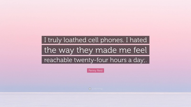 Penny Reid Quote: “I truly loathed cell phones. I hated the way they made me feel reachable twenty-four hours a day;.”