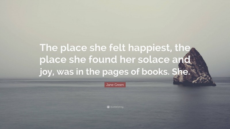 Jane Green Quote: “The place she felt happiest, the place she found her solace and joy, was in the pages of books. She.”